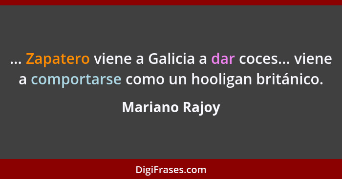 ... Zapatero viene a Galicia a dar coces... viene a comportarse como un hooligan británico.... - Mariano Rajoy