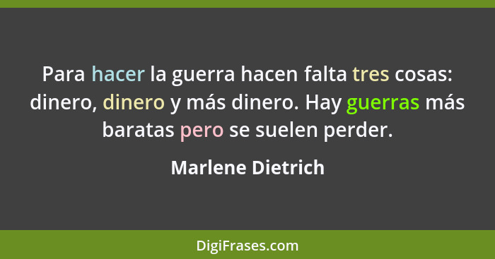 Para hacer la guerra hacen falta tres cosas: dinero, dinero y más dinero. Hay guerras más baratas pero se suelen perder.... - Marlene Dietrich