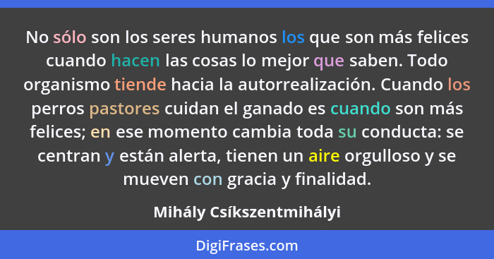 No sólo son los seres humanos los que son más felices cuando hacen las cosas lo mejor que saben. Todo organismo tiende hacia... - Mihály Csíkszentmihályi