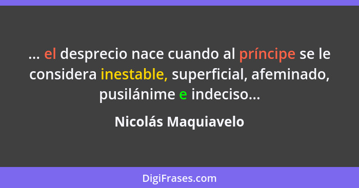 ... el desprecio nace cuando al príncipe se le considera inestable, superficial, afeminado, pusilánime e indeciso...... - Nicolás Maquiavelo