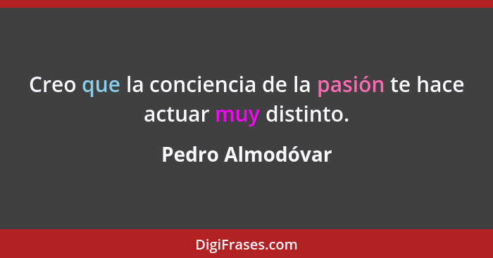 Creo que la conciencia de la pasión te hace actuar muy distinto.... - Pedro Almodóvar