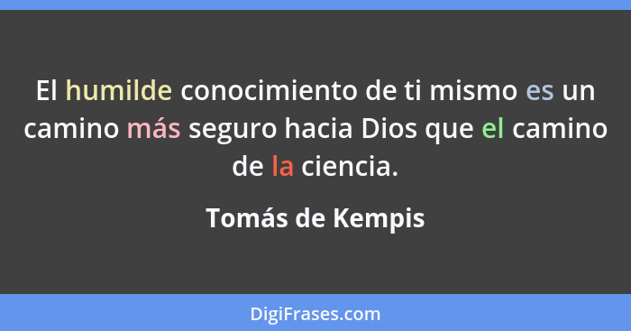 El humilde conocimiento de ti mismo es un camino más seguro hacia Dios que el camino de la ciencia.... - Tomás de Kempis