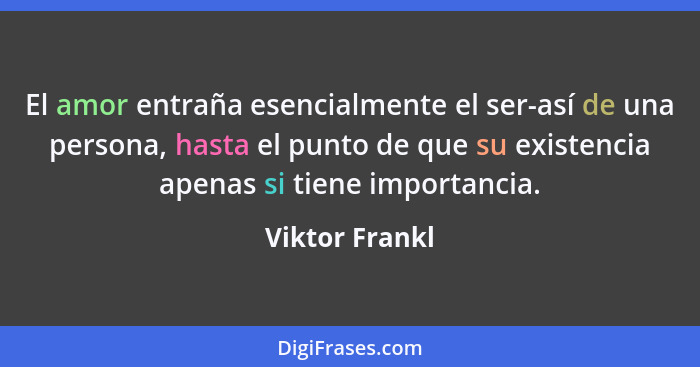 El amor entraña esencialmente el ser-así de una persona, hasta el punto de que su existencia apenas si tiene importancia.... - Viktor Frankl