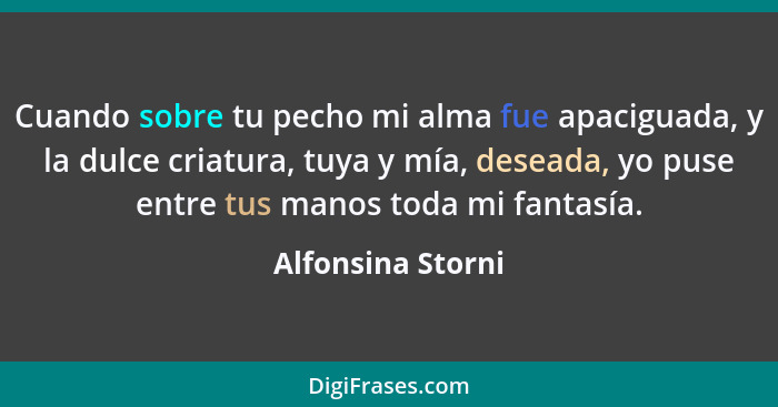 Cuando sobre tu pecho mi alma fue apaciguada, y la dulce criatura, tuya y mía, deseada, yo puse entre tus manos toda mi fantasía.... - Alfonsina Storni