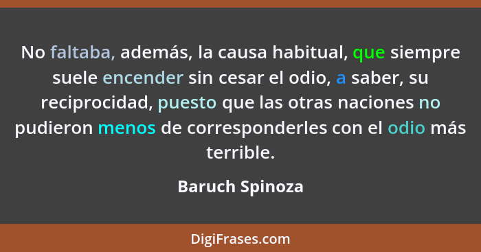 No faltaba, además, la causa habitual, que siempre suele encender sin cesar el odio, a saber, su reciprocidad, puesto que las otras n... - Baruch Spinoza