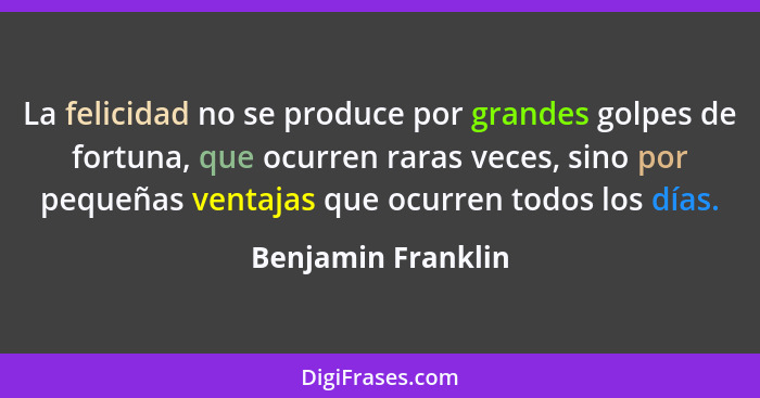 La felicidad no se produce por grandes golpes de fortuna, que ocurren raras veces, sino por pequeñas ventajas que ocurren todos lo... - Benjamin Franklin