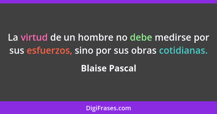 La virtud de un hombre no debe medirse por sus esfuerzos, sino por sus obras cotidianas.... - Blaise Pascal