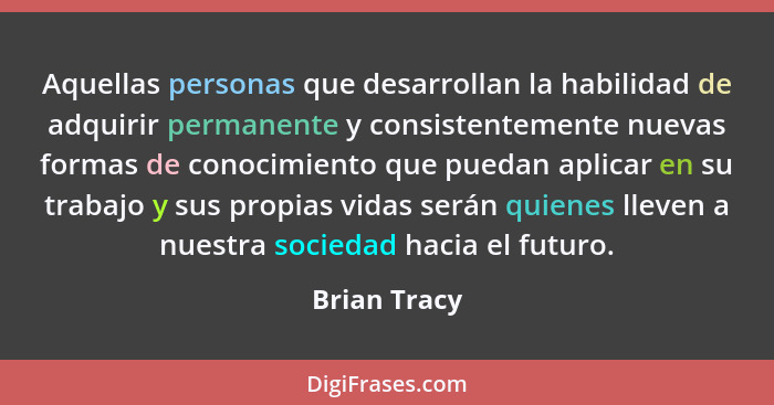 Aquellas personas que desarrollan la habilidad de adquirir permanente y consistentemente nuevas formas de conocimiento que puedan aplica... - Brian Tracy