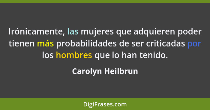 Irónicamente, las mujeres que adquieren poder tienen más probabilidades de ser criticadas por los hombres que lo han tenido.... - Carolyn Heilbrun