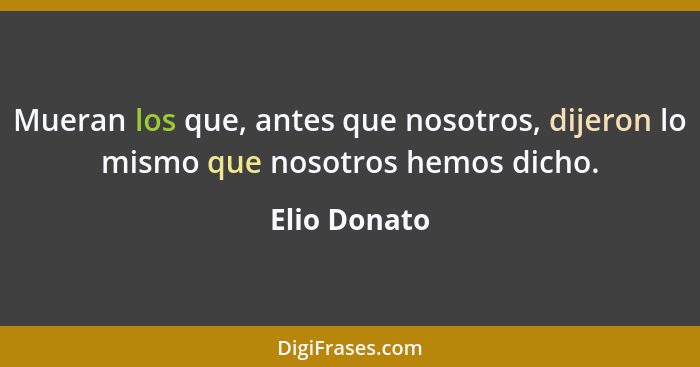 Mueran los que, antes que nosotros, dijeron lo mismo que nosotros hemos dicho.... - Elio Donato