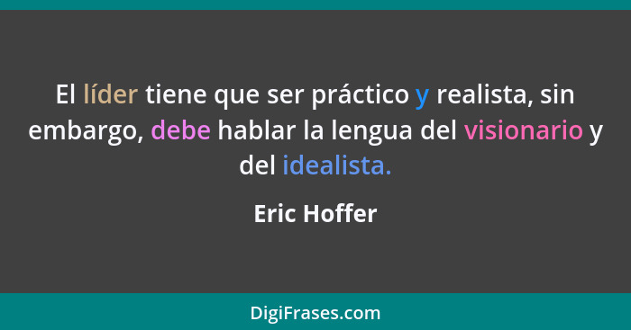 El líder tiene que ser práctico y realista, sin embargo, debe hablar la lengua del visionario y del idealista.... - Eric Hoffer