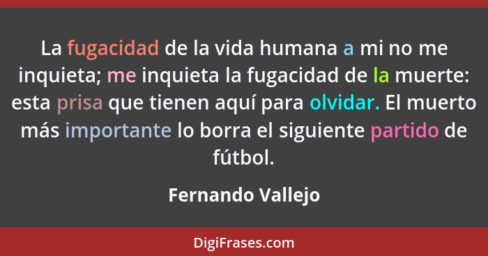 La fugacidad de la vida humana a mi no me inquieta; me inquieta la fugacidad de la muerte: esta prisa que tienen aquí para olvidar.... - Fernando Vallejo