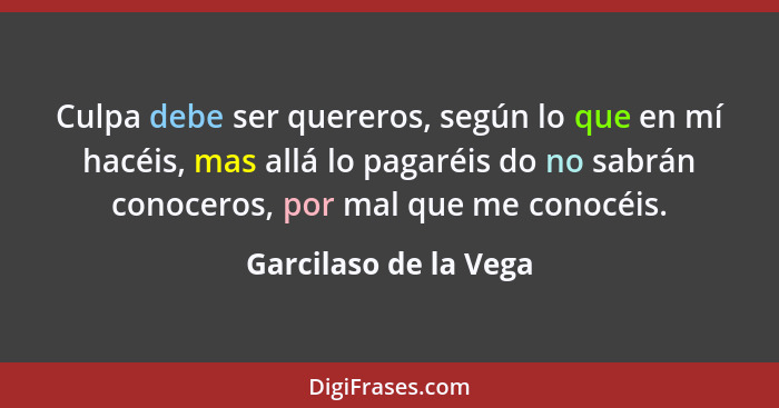 Culpa debe ser quereros, según lo que en mí hacéis, mas allá lo pagaréis do no sabrán conoceros, por mal que me conocéis.... - Garcilaso de la Vega