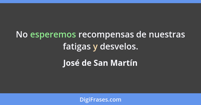 No esperemos recompensas de nuestras fatigas y desvelos.... - José de San Martín