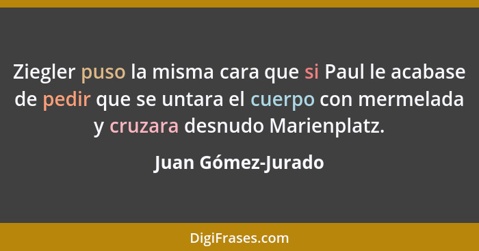 Ziegler puso la misma cara que si Paul le acabase de pedir que se untara el cuerpo con mermelada y cruzara desnudo Marienplatz.... - Juan Gómez-Jurado