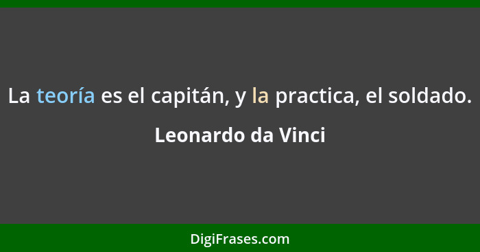 La teoría es el capitán, y la practica, el soldado.... - Leonardo da Vinci