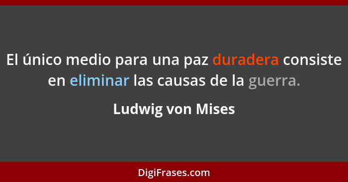 El único medio para una paz duradera consiste en eliminar las causas de la guerra.... - Ludwig von Mises