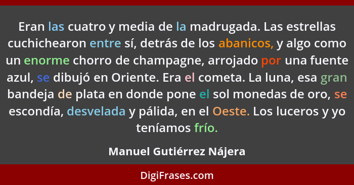 Eran las cuatro y media de la madrugada. Las estrellas cuchichearon entre sí, detrás de los abanicos, y algo como un enorme... - Manuel Gutiérrez Nájera