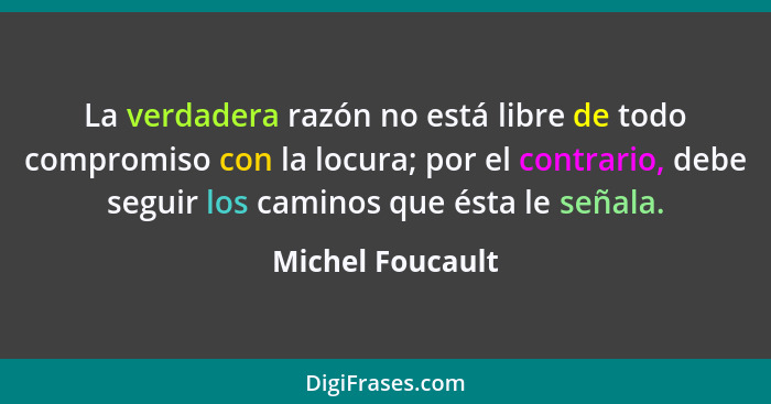 La verdadera razón no está libre de todo compromiso con la locura; por el contrario, debe seguir los caminos que ésta le señala.... - Michel Foucault