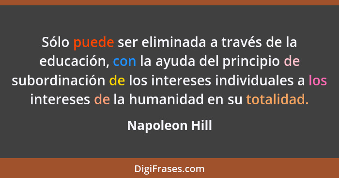 Sólo puede ser eliminada a través de la educación, con la ayuda del principio de subordinación de los intereses individuales a los int... - Napoleon Hill