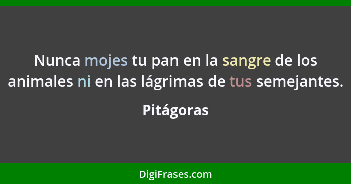 Nunca mojes tu pan en la sangre de los animales ni en las lágrimas de tus semejantes.... - Pitágoras