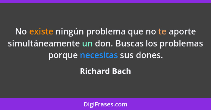 No existe ningún problema que no te aporte simultáneamente un don. Buscas los problemas porque necesitas sus dones.... - Richard Bach