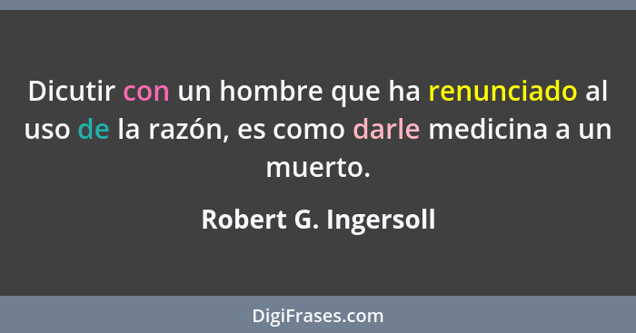 Dicutir con un hombre que ha renunciado al uso de la razón, es como darle medicina a un muerto.... - Robert G. Ingersoll