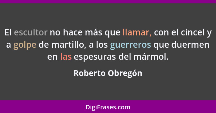 El escultor no hace más que llamar, con el cincel y a golpe de martillo, a los guerreros que duermen en las espesuras del mármol.... - Roberto Obregón