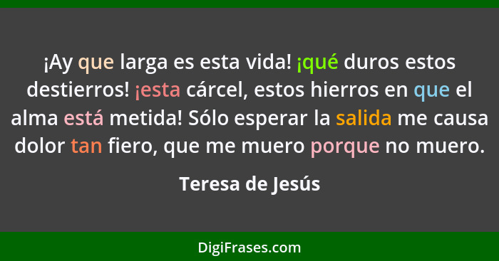 ¡Ay que larga es esta vida! ¡qué duros estos destierros! ¡esta cárcel, estos hierros en que el alma está metida! Sólo esperar la sal... - Teresa de Jesús