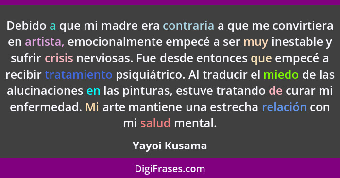 Debido a que mi madre era contraria a que me convirtiera en artista, emocionalmente empecé a ser muy inestable y sufrir crisis nerviosa... - Yayoi Kusama