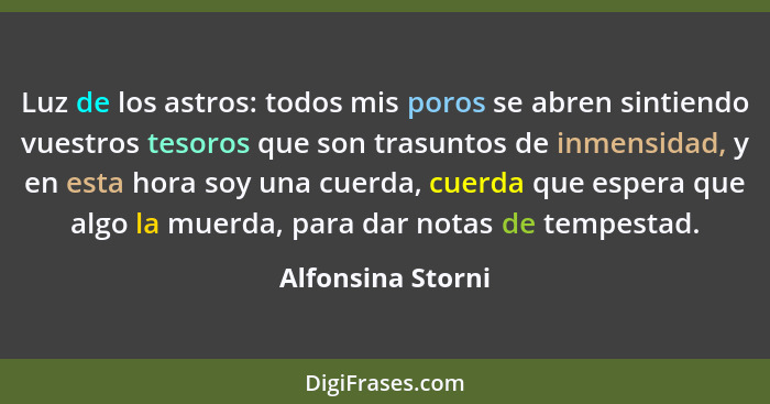 Luz de los astros: todos mis poros se abren sintiendo vuestros tesoros que son trasuntos de inmensidad, y en esta hora soy una cuer... - Alfonsina Storni