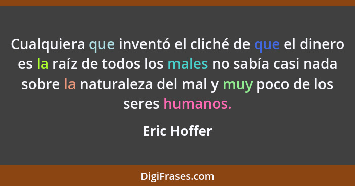 Cualquiera que inventó el cliché de que el dinero es la raíz de todos los males no sabía casi nada sobre la naturaleza del mal y muy poc... - Eric Hoffer