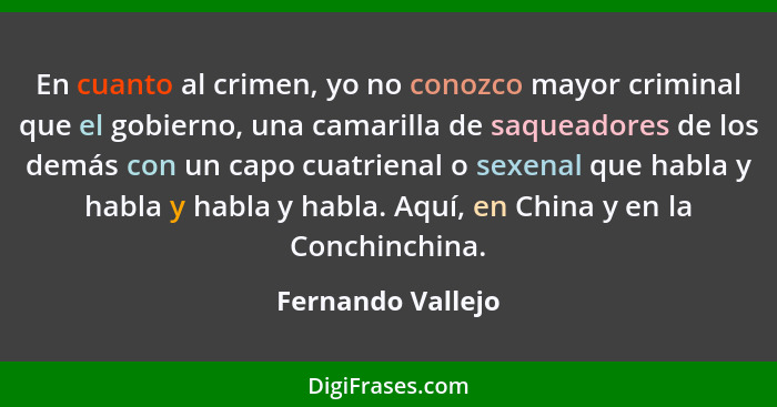En cuanto al crimen, yo no conozco mayor criminal que el gobierno, una camarilla de saqueadores de los demás con un capo cuatrienal... - Fernando Vallejo