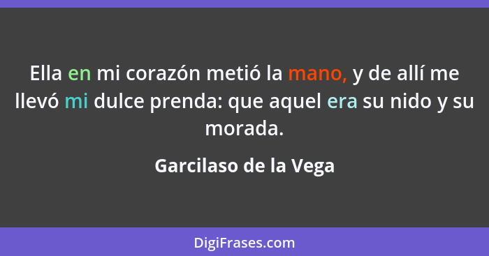 Ella en mi corazón metió la mano, y de allí me llevó mi dulce prenda: que aquel era su nido y su morada.... - Garcilaso de la Vega