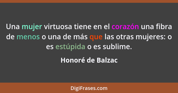 Una mujer virtuosa tiene en el corazón una fibra de menos o una de más que las otras mujeres: o es estúpida o es sublime.... - Honoré de Balzac