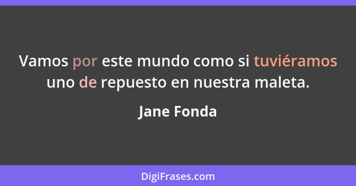 Vamos por este mundo como si tuviéramos uno de repuesto en nuestra maleta.... - Jane Fonda