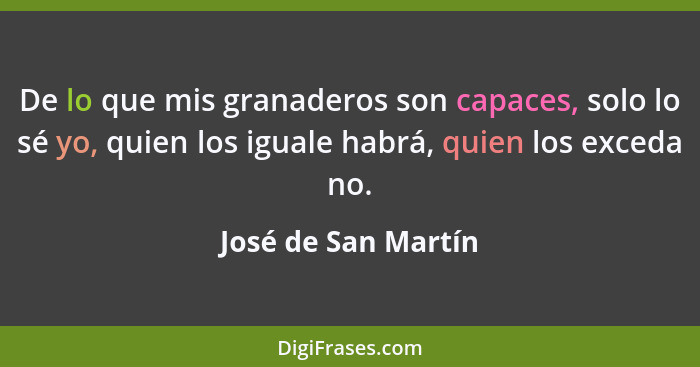 De lo que mis granaderos son capaces, solo lo sé yo, quien los iguale habrá, quien los exceda no.... - José de San Martín