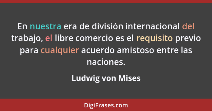 En nuestra era de división internacional del trabajo, el libre comercio es el requisito previo para cualquier acuerdo amistoso entr... - Ludwig von Mises
