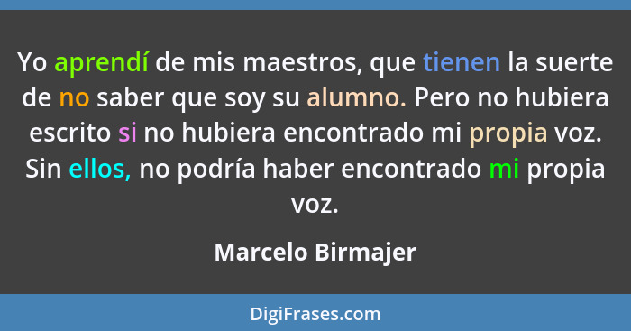 Yo aprendí de mis maestros, que tienen la suerte de no saber que soy su alumno. Pero no hubiera escrito si no hubiera encontrado mi... - Marcelo Birmajer