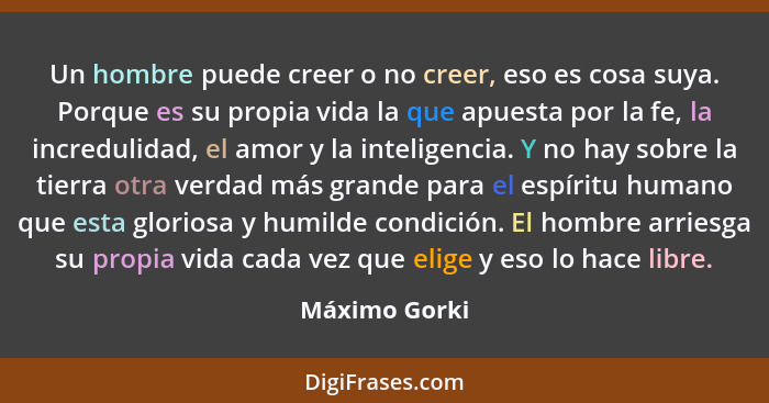 Un hombre puede creer o no creer, eso es cosa suya. Porque es su propia vida la que apuesta por la fe, la incredulidad, el amor y la in... - Máximo Gorki