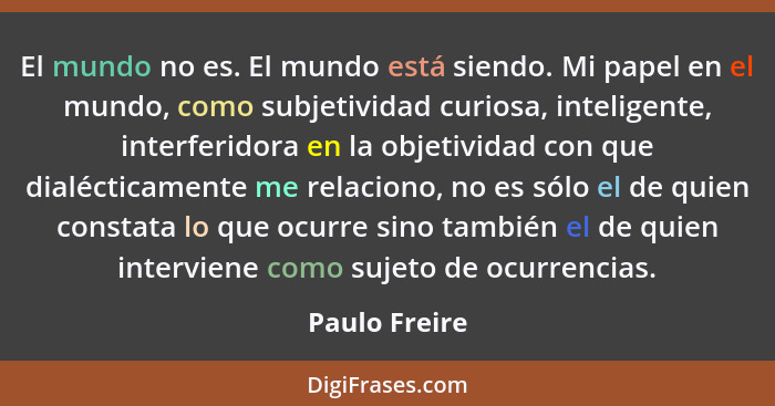 El mundo no es. El mundo está siendo. Mi papel en el mundo, como subjetividad curiosa, inteligente, interferidora en la objetividad con... - Paulo Freire