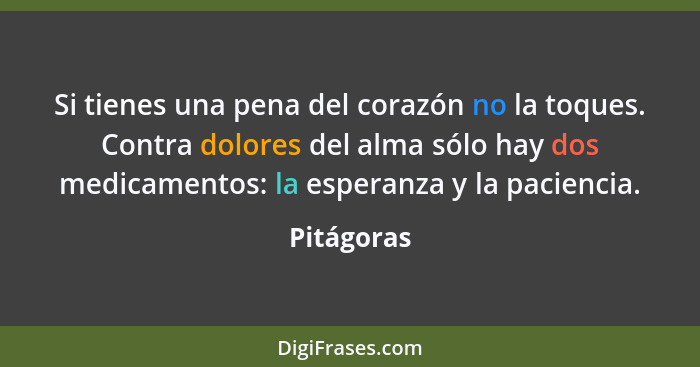 Si tienes una pena del corazón no la toques. Contra dolores del alma sólo hay dos medicamentos: la esperanza y la paciencia.... - Pitágoras