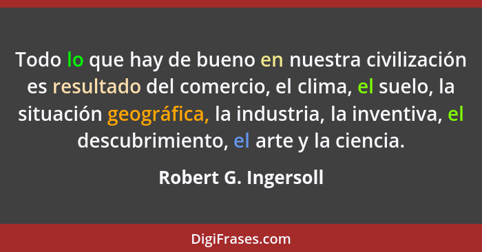 Todo lo que hay de bueno en nuestra civilización es resultado del comercio, el clima, el suelo, la situación geográfica, la indu... - Robert G. Ingersoll