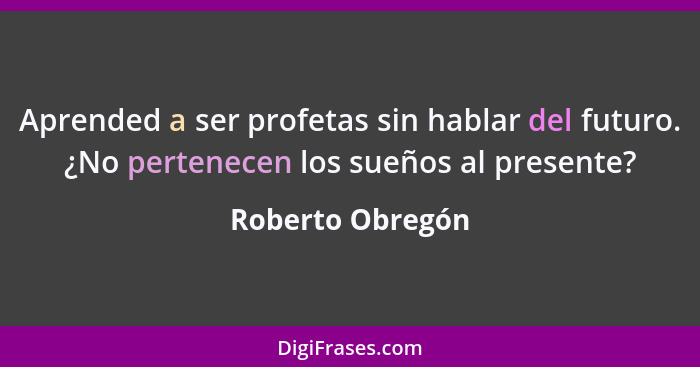 Aprended a ser profetas sin hablar del futuro. ¿No pertenecen los sueños al presente?... - Roberto Obregón
