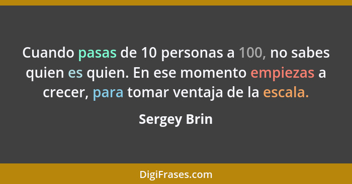 Cuando pasas de 10 personas a 100, no sabes quien es quien. En ese momento empiezas a crecer, para tomar ventaja de la escala.... - Sergey Brin