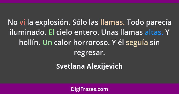 No vi la explosión. Sólo las llamas. Todo parecía iluminado. El cielo entero. Unas llamas altas. Y hollín. Un calor horroroso.... - Svetlana Alexijevich