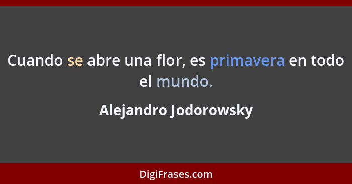 Cuando se abre una flor, es primavera en todo el mundo.... - Alejandro Jodorowsky