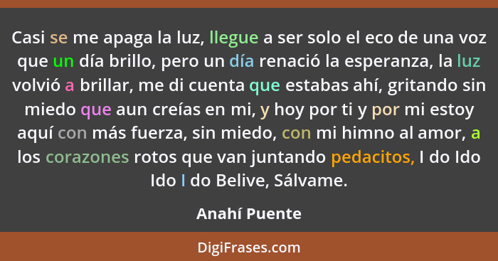 Casi se me apaga la luz, llegue a ser solo el eco de una voz que un día brillo, pero un día renació la esperanza, la luz volvió a brill... - Anahí Puente