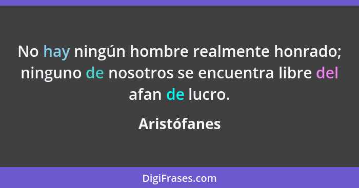 No hay ningún hombre realmente honrado; ninguno de nosotros se encuentra libre del afan de lucro.... - Aristófanes