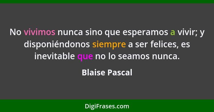 No vivimos nunca sino que esperamos a vivir; y disponiéndonos siempre a ser felices, es inevitable que no lo seamos nunca.... - Blaise Pascal